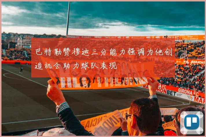 巴特勒赞穆迪三分能力强调为他创造机会助力球队表现