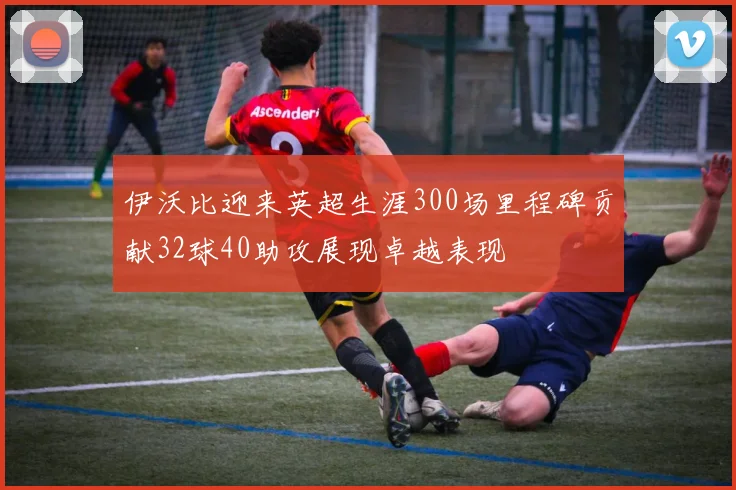伊沃比迎来英超生涯300场里程碑贡献32球40助攻展现卓越表现