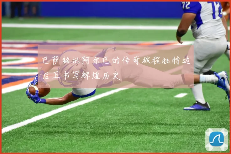 巴萨铭记阿尔巴的传奇旅程独特边后卫书写辉煌历史