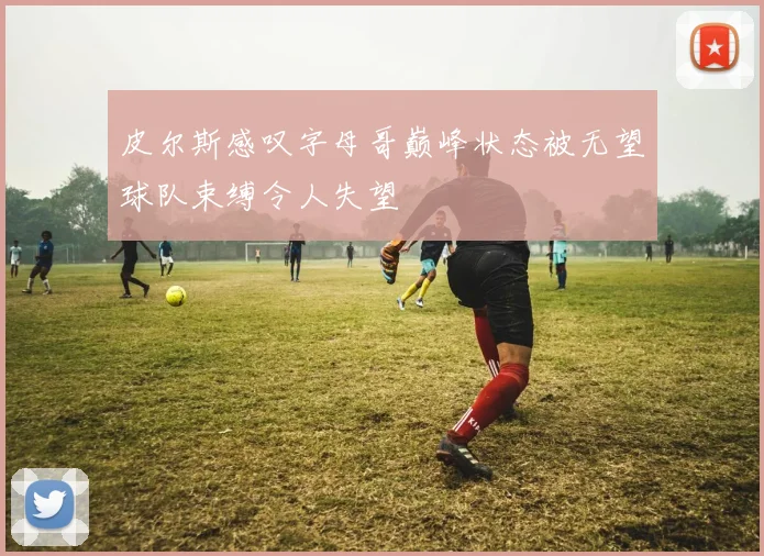 皮尔斯感叹字母哥巅峰状态被无望球队束缚令人失望