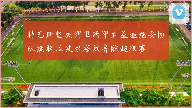 特巴斯坚决捍卫西甲利益拒绝妥协以换取拉波尔塔放弃欧超联赛