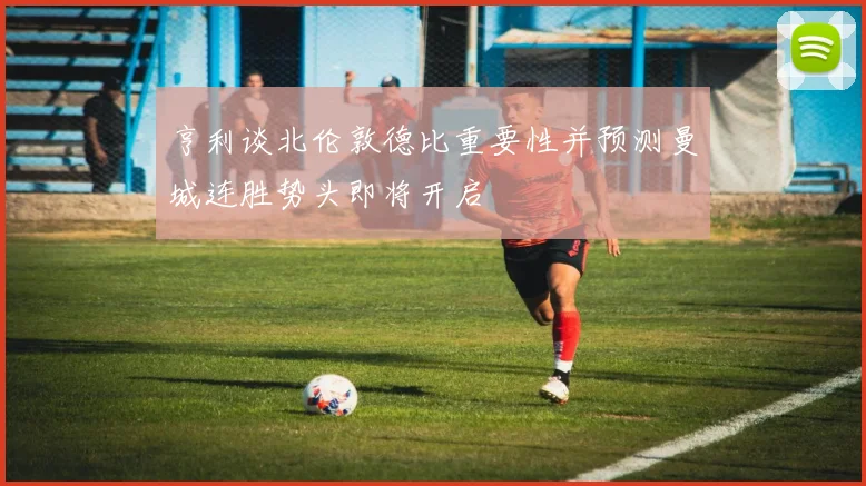 亨利谈北伦敦德比重要性并预测曼城连胜势头即将开启
