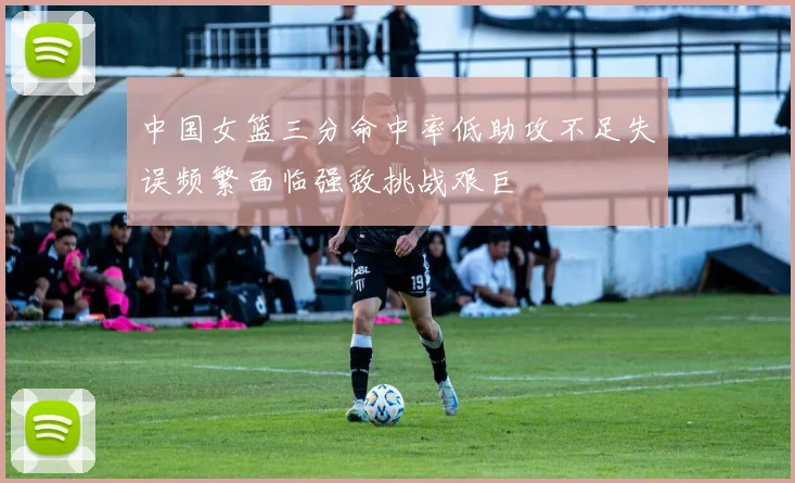 中国女篮三分命中率低助攻不足失误频繁面临强敌挑战艰巨