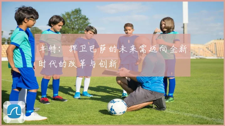 丰特：捍卫巴萨的未来需迈向全新时代的改革与创新