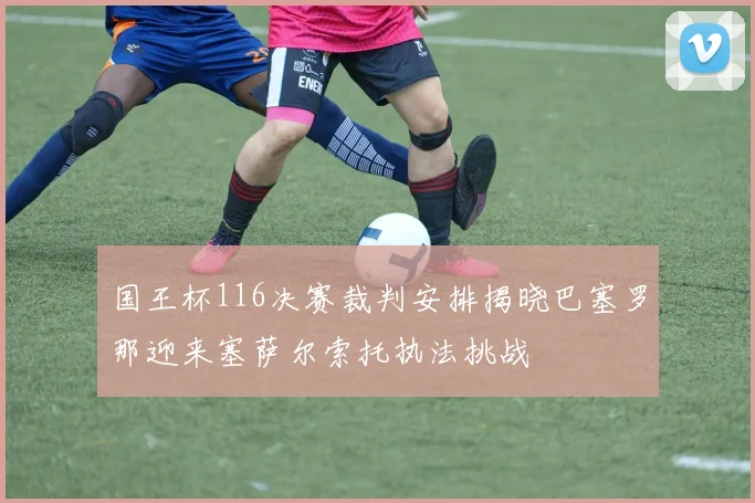 国王杯116决赛裁判安排揭晓巴塞罗那迎来塞萨尔索托执法挑战