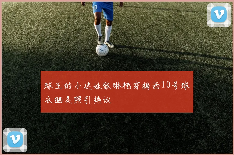 球王的小迷妹张琳艳穿梅西10号球衣晒美照引热议