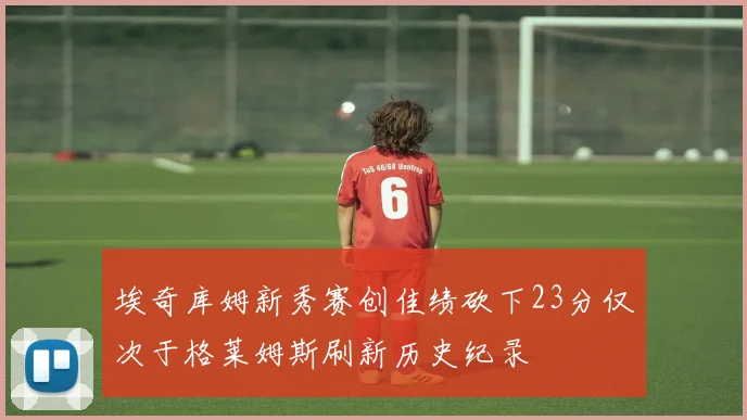 埃奇库姆新秀赛创佳绩砍下23分仅次于格莱姆斯刷新历史纪录