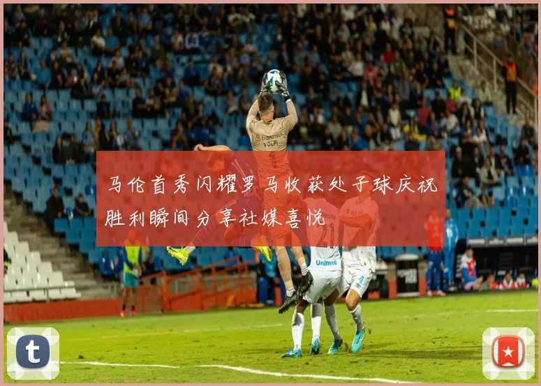 马伦首秀闪耀罗马收获处子球庆祝胜利瞬间分享社媒喜悦