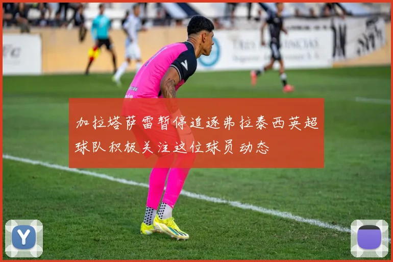 加拉塔萨雷暂停追逐弗拉泰西英超球队积极关注这位球员动态