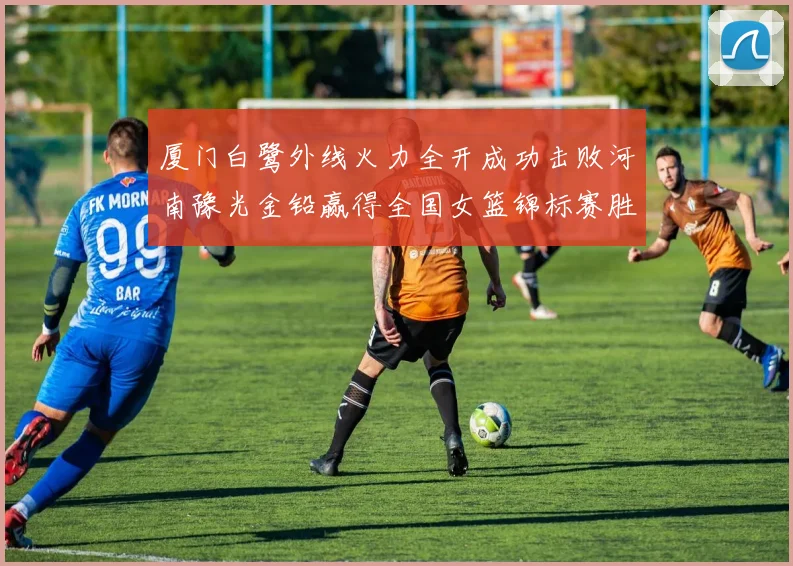 厦门白鹭外线火力全开成功击败河南豫光金铅赢得全国女篮锦标赛胜利