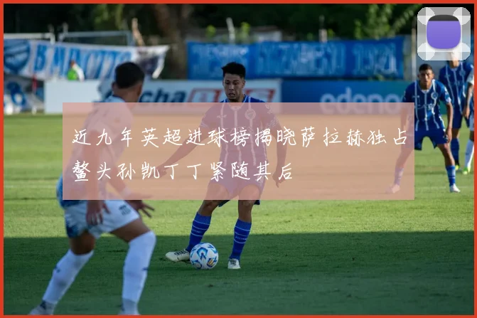 近九年英超进球榜揭晓萨拉赫独占鳌头孙凯丁丁紧随其后