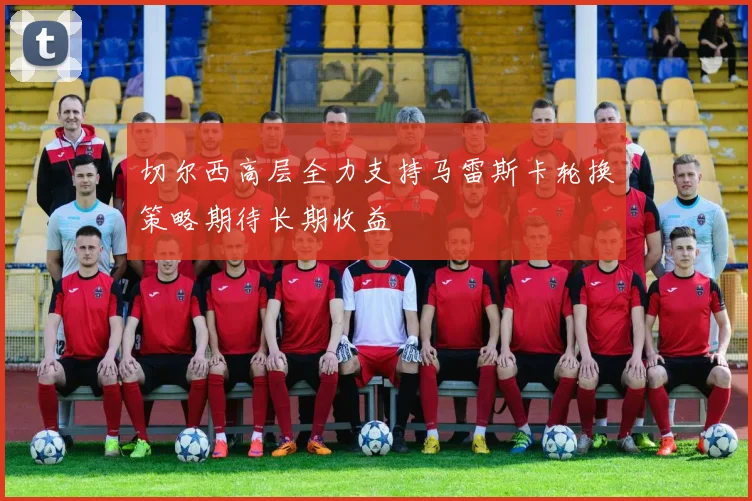 切尔西高层全力支持马雷斯卡轮换策略期待长期收益