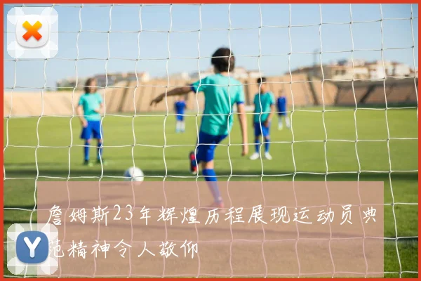 詹姆斯23年辉煌历程展现运动员典范精神令人敬仰